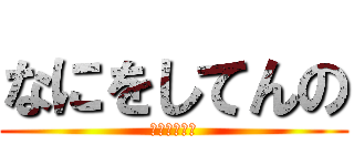 なにをしてんの (あほんだらー)