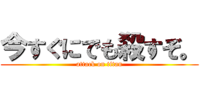 今すぐにでも殺すぞ。 (attack on titan)