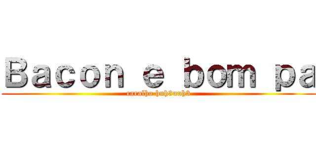 Ｂａｃｏｎ ｅ ｂｏｍ ｐａ (caralho huh3uuh3)