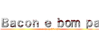 Ｂａｃｏｎ ｅ ｂｏｍ ｐａ (caralho huh3uuh3)