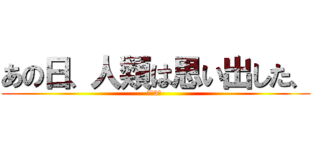 あの日、人類は思い出した、 (あと3日 )