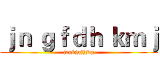 ｊｎ ｇｆｄｈ ｋｍｊ (jegkjgjhjdg)