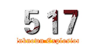 ５１７ (Unknown Explosion)
