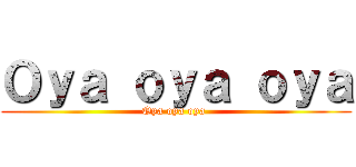 Ｏｙａ ｏｙａ ｏｙａ (Oya oya oya )