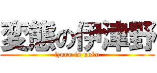 変態の伊津野 (izuno is unko)