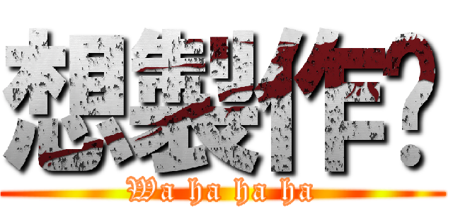想製作嗎 (Wa ha ha ha)
