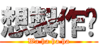 想製作嗎 (Wa ha ha ha)