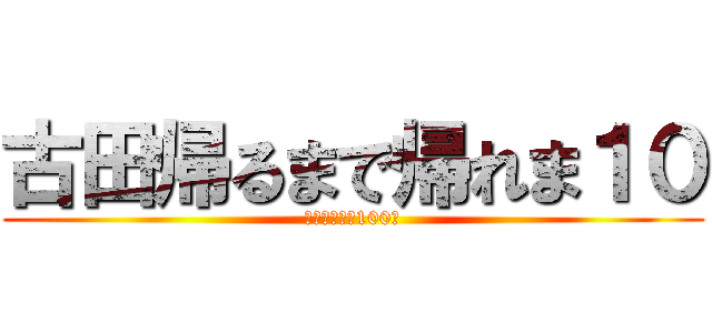 古田帰るまで帰れま１０ (頑張れ全引き100件)