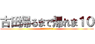 古田帰るまで帰れま１０ (頑張れ全引き100件)