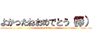 よかったねおめでとう（棒） (happy happy)