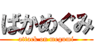 ばかめぐみ (attack on megumi)