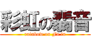彩虹の翡音 (rainbow on Fa in)