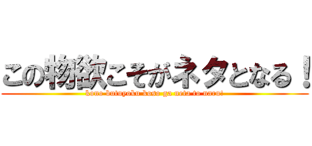 この物欲こそがネタとなる！ (kono butuyoku koso ga neta to naru!)