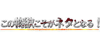 この物欲こそがネタとなる！ (kono butuyoku koso ga neta to naru!)