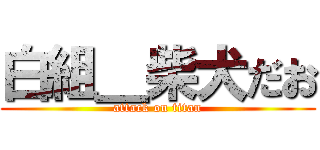 白組＿柴犬だお (attack on titan)