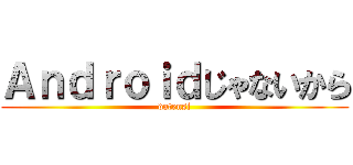 Ａｎｄｒｏｉｄじゃないから (datensi)