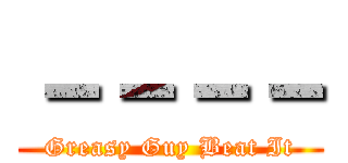－－－－ (Greasy Guy Beat It)