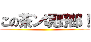 この茶ン頃野郎！ ()