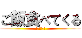 ご飯食べてくる (ｄｉｎｎｅｒ)