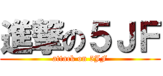 進撃の５ＪＦ (attack on 5JF)