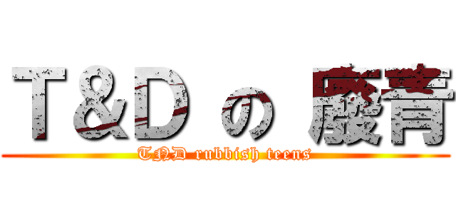 Ｔ＆Ｄ の 廢青 (TND rubbish teens)