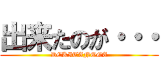 出来たのが・・・ (DEKITANOGA)