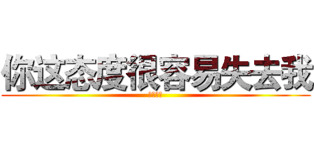 你这态度很容易失去我 (我说真的)