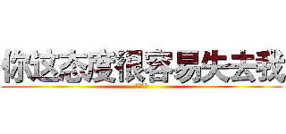 你这态度很容易失去我 (我说真的)
