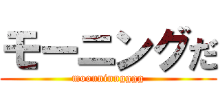 モーニングだ (moouninngggg)