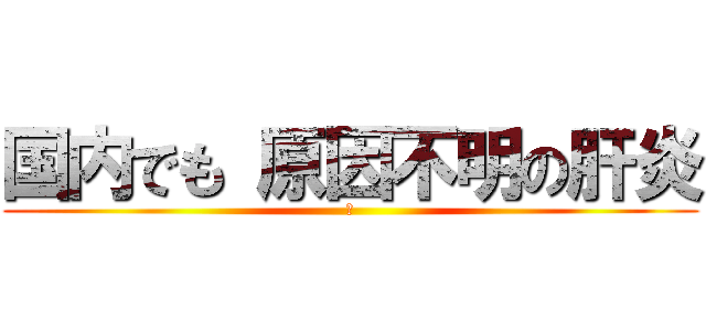 国内でも 原因不明の肝炎 (　)