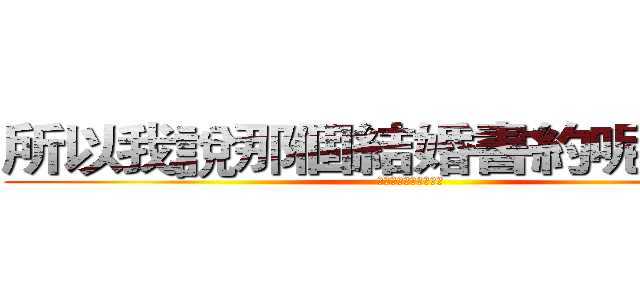 所以我說那個結婚書約呢？？？ (那個結婚書約呢???)