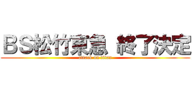 ＢＳ松竹東急 終了決定 (attack on titan)