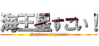 海王星すごい！ (Neptune sugeeeee)