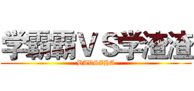 学霸霸ＶＳ学渣渣 (BAVSZHA)
