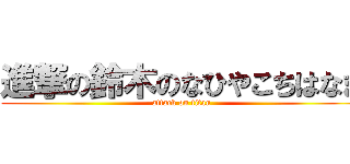 進撃の鈴木のなひやこちはなま (attack on titan)