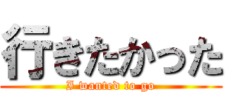 行きたかった (I wanted to go)
