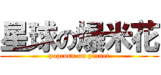 星球の爆米花 (popcorn on planet)