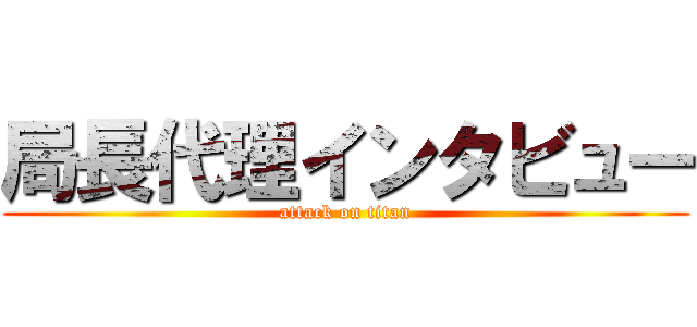 局長代理インタビュー (attack on titan)