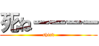 死ねーーーー (shind)