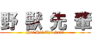 野 獣 先 輩 (Hoi Hoi Tya-han?)