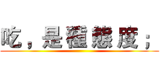 吃 ，是 種 態 度 ； ()