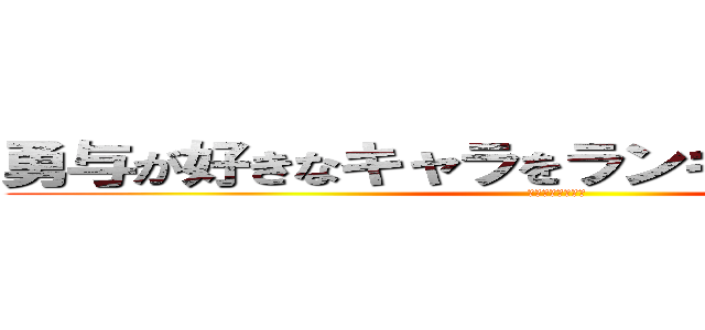 勇与が好きなキャラをランキング化したもの (～勇与が考えた～)