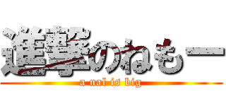 進撃のねもー (a nal is big)