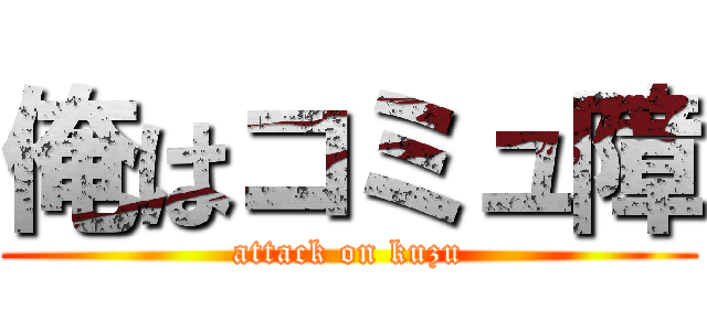 俺はコミュ障 (attack on kuzu)
