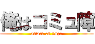 俺はコミュ障 (attack on kuzu)