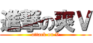 進撃の爽Ｖ (attack on V)