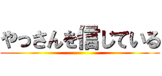 やっさんを信じている ()