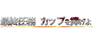 最終任務 カップを捧げよ！！ (1つ残らず駆逐してやる)