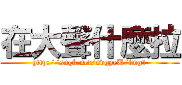 在大聲什麼拉 (http://sngk.net/nvgpeU/img1)