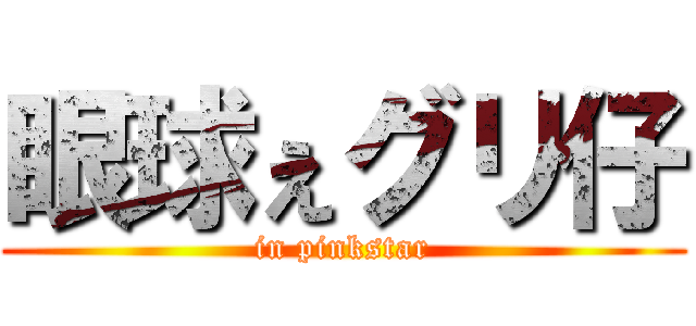 眼球ぇグリ仔 (in pinkstar)